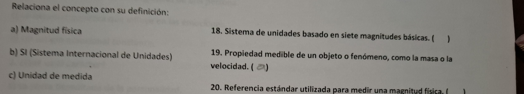 Relaciona el concepto con su definición: 
a) Magnitud física 
18. Sistema de unidades basado en siete magnitudes básicas. ( ) 
b) SI (Sistema Internacional de Unidades) 
19. Propiedad medible de un objeto o fenómeno, como la masa o la 
velocidad. ( 
c) Unidad de medida 
20. Referencia estándar utilizada para medir una magnitud física. ( 1