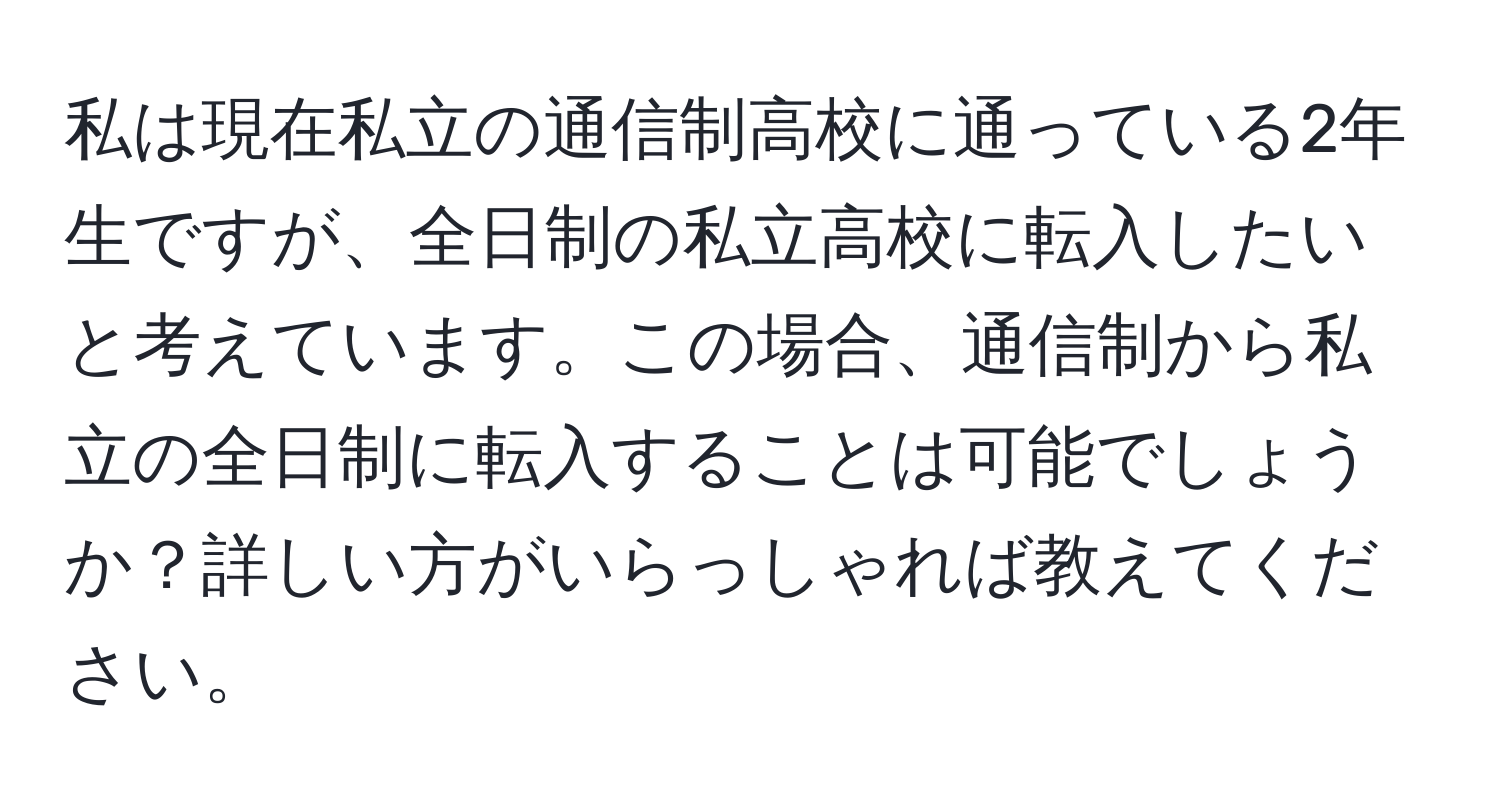 私は現在私立の通信制高校に通っている2年生ですが、全日制の私立高校に転入したいと考えています。この場合、通信制から私立の全日制に転入することは可能でしょうか？詳しい方がいらっしゃれば教えてください。