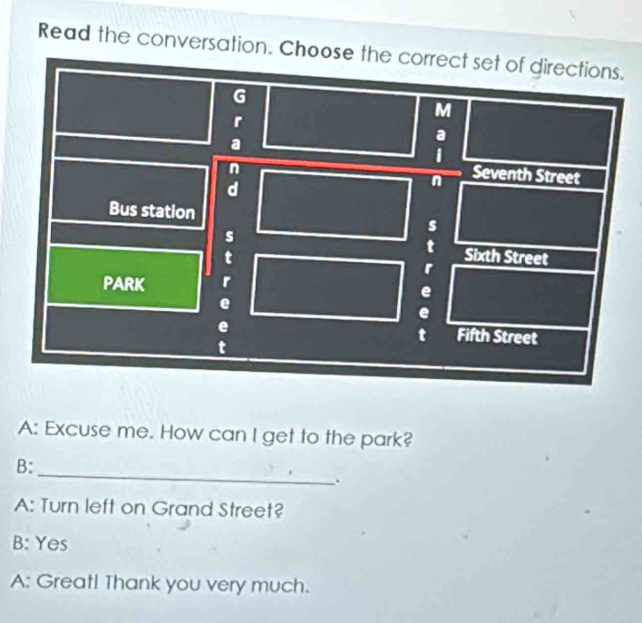 Read the conversation. Choose the.
A: Excuse me. How can I get to the park?
_
B:
.
A: Turn left on Grand Street?
B: Yes
A: Great! Thank you very much.