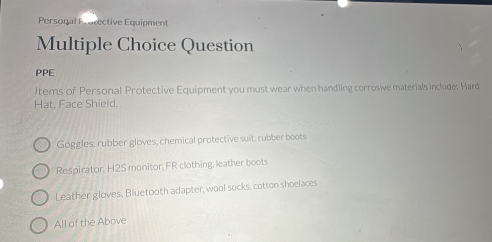 Personal Protective Equipment
Multiple Choice Question
PPE
Items of Personal Protective Equipment you must wear when handling corrosive materials include: Hard
Hat, Face Shield,
Goggles, rubber gloves, chemical protective suit, rubber boots
Respirator, H2S monitor, FR clothing, leather boots
Leather gloves, Bluetooth adapter, wool socks, cotton shoelaces
All of the Above