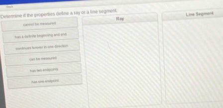 Back
Determine if the properties deline a ray or a line segment.
cannol be me isured Ray Line Segment
has a definite beginning and end
contnsies lorever in one directon
cam be mewsured
has two endpois
has one endpoin.