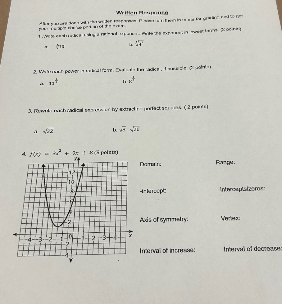 Written Response
After you are done with the written responses. Please turn them in to me for grading and to get
your multiple choice portion of the exam.
1 .Write each radical using a rational exponent. Write the exponent in lowest terms. (2 points)
a. sqrt[3](10) b. sqrt[5](4^2)
2. Write each power in radical form. Evaluate the radical, if possible. (2 points)
a. 11^(frac 1)2
b. 8^(frac 2)3
3. Rewrite each radical expression by extracting perfect squares. ( 2 points)
a. sqrt(32)
b. sqrt(8)· sqrt(20)
f(x)=3x^2+9x+8 (8 points)
Domain: Range:
-intercept: -intercepts/zeros:
Axis of symmetry: Vertex:
Interval of increase: Interval of decrease: