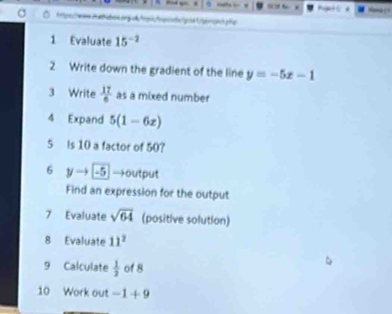 Aget * Myea ( 
ttips//wes.2albis.ang s"tpk"ngcotx/gcltt/qbrsshpa 
1 Evaluate 15^(-2)
2 Write down the gradient of the line y=-5x-1
3 Write  17/6  as a mixed number 
4 Expand 5(1-6x)
5 Is 10 a factor of 50? 
6 y → -5 →output 
Find an expression for the output 
7 Evaluate sqrt(64) (positive solution) 
8 Evaluate 11^2
9 Calculate  1/2  of 8
10 Work out -1+9