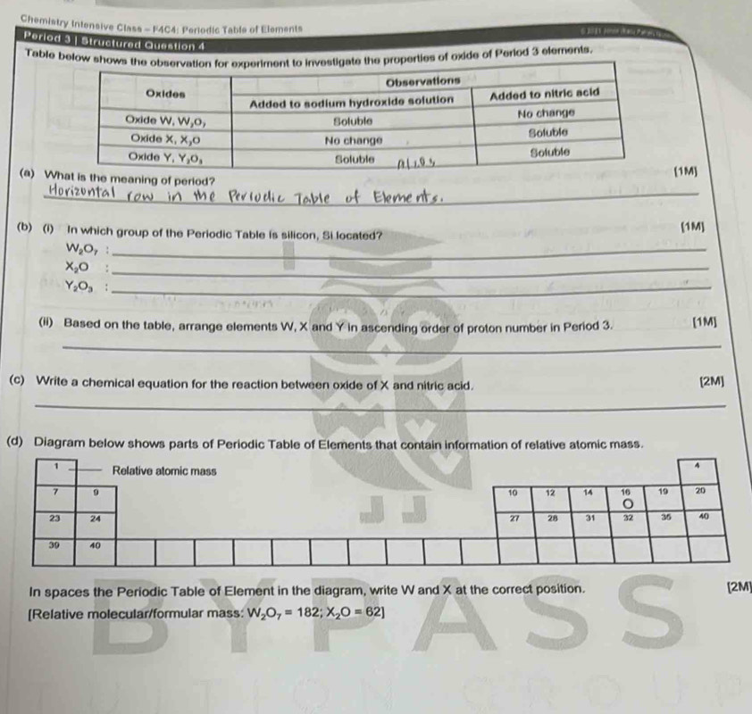 Chemistry Intensive Class - F4C4: Periodic Table of Elements 6 20 1 Jonon ( Rasa Par 
Perlod 3 | Structured Question 4 
Table below shrties of oxide of Period 3 elements. 
_ 
(a) Weaning of period?[1M] 
_ 
(b) (i) In which group of the Periodic Table is silicon, Si located? [1M]
W_2O_7 :_
X_2O° _
Y_2O_3 :_ 
(ii) Based on the table, arrange elements W, X and Y In ascending order of proton number in Period 3. [1M] 
_ 
(c) Write a chemical equation for the reaction between oxide of X and nitric acid. [2M] 
_ 
(d) Diagram below shows parts of Periodic Table of Elements that contain information of relative atomic mass. 
In spaces the Periodic Table of Element in the diagram, write W and X at the correct position. 
[Relative molecular/formular mass: W_2O_7=182;X_2O=62] S [2M