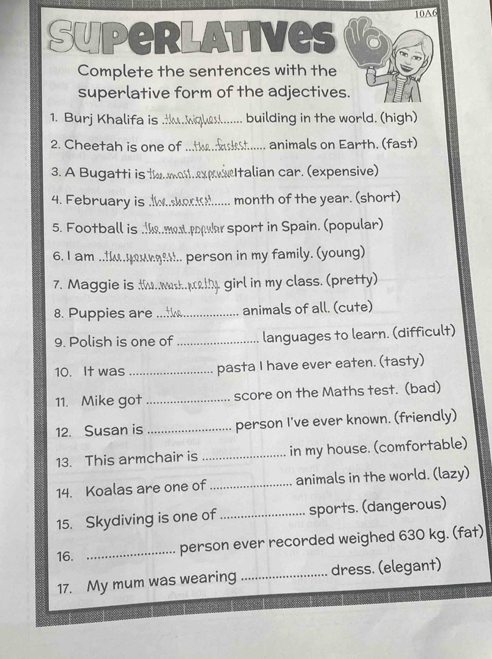 10A6 
Superlatives 
Complete the sentences with the 
superlative form of the adjectives. 
1. Burj Khalifa is _building in the world. (high) 
2. Cheetah is one of _animals on Earth. (fast) 
3. A Bugatti is th mot.expvnItalian car. (expensive) 
4. February is ._ . month of the year. (short) 
5. Football is . 9 ost poplar sport in Spain. (popular) 
6. I am ..! . . person in my family. (young) 
7. Maggie is tw p_ 4. girl in my class. (pretty) 
8. Puppies are _animals of all. (cute) 
9. Polish is one of _languages to learn. (difficult) 
10. It was _pasta I have ever eaten. (tasty) 
11. Mike got _score on the Maths test. (bad) 
12. Susan is _person I've ever known. (friendly) 
13. This armchair is _in my house. (comfortable) 
14. Koalas are one of _animals in the world. (lazy) 
15. Skydiving is one of _sports. (dangerous) 
16. 
_person ever recorded weighed 630 kg. (fat) 
17. My mum was wearing _dress. (elegant)