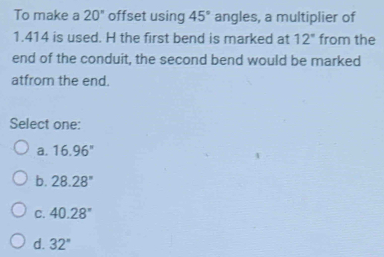 To make a 20'' offset using 45° angles, a multiplier of
1.414 is used. H the first bend is marked at 12° from the
end of the conduit, the second bend would be marked
atfrom the end.
Select one:
a. 16.96''
b. 28.28''
C. 40.28°
d. 32''