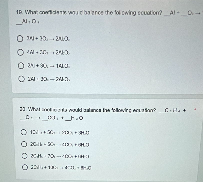 What coefficients would balance the following equation? _ AI+ _  O_2 to 
_
AI_2O_3
3Al+3O_2to 2Al_2O_3
4Al+3O_2to 2Al_2O_3
2Al+3O_2 to 1Al_2O_3
2Al+3O_2to 2Al_2O_3
20. What coefficients would balance the following equation? _ C_2H_6+ *
_
_ O_2 _  CO_2+ H_2O
1C_2H_6+5O_2to 2CO_2+3H_2O
2C_2H_6+5O_2to 4CO_2+6H_2O
2C_2H_6+7O_2to 4CO_2+6H_2O
2C_2H_6+10O_2to 4CO_2+6H_2O