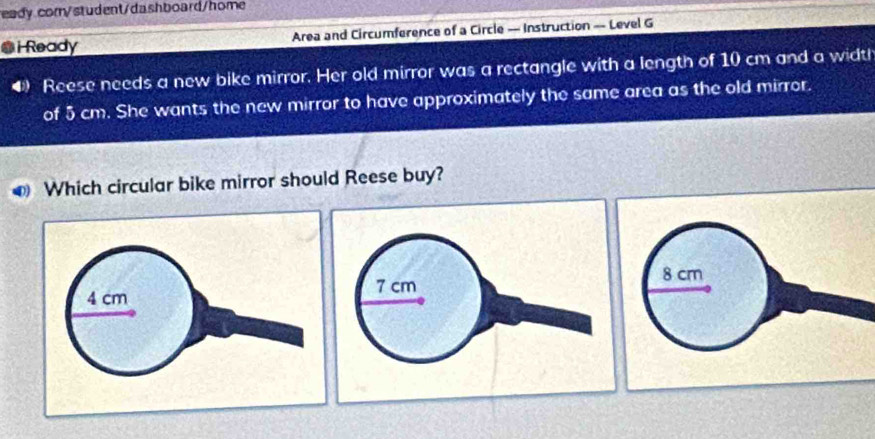 eady cor/student/dashboard/home
i Ready Area and Circumference of a Circle — Instruction — Level G
4 Reese needs a new bike mirror. Her old mirror was a rectangle with a length of 10 cm and a width
of 5 cm. She wants the new mirror to have approximately the same area as the old mirror.
D Which circular bike mirror should Reese buy?
8 cm