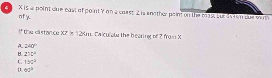 4 X is a point due east of point Y on a coast: Z is another point on the coast but 6√3km due south
of y.
If the distance XZ is 12Km. Calculate the bearing of Z from X
A. 240°
B. 210°
C. 150°
D. 60°