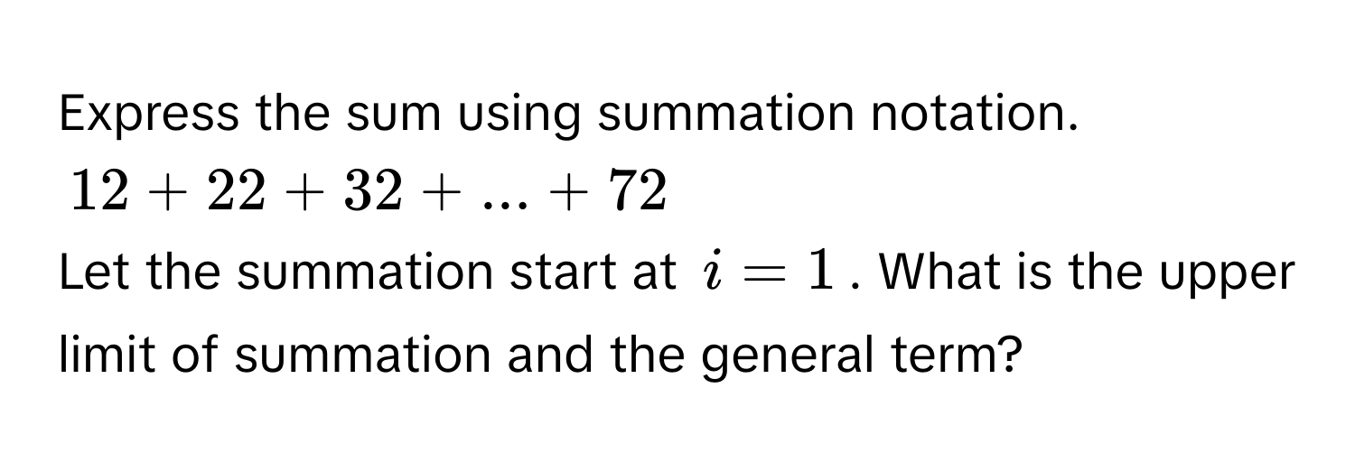 Express the sum using summation notation.
12 + 22 + 32 + ... + 72
Let the summation start at i = 1. What is the upper limit of summation and the general term?