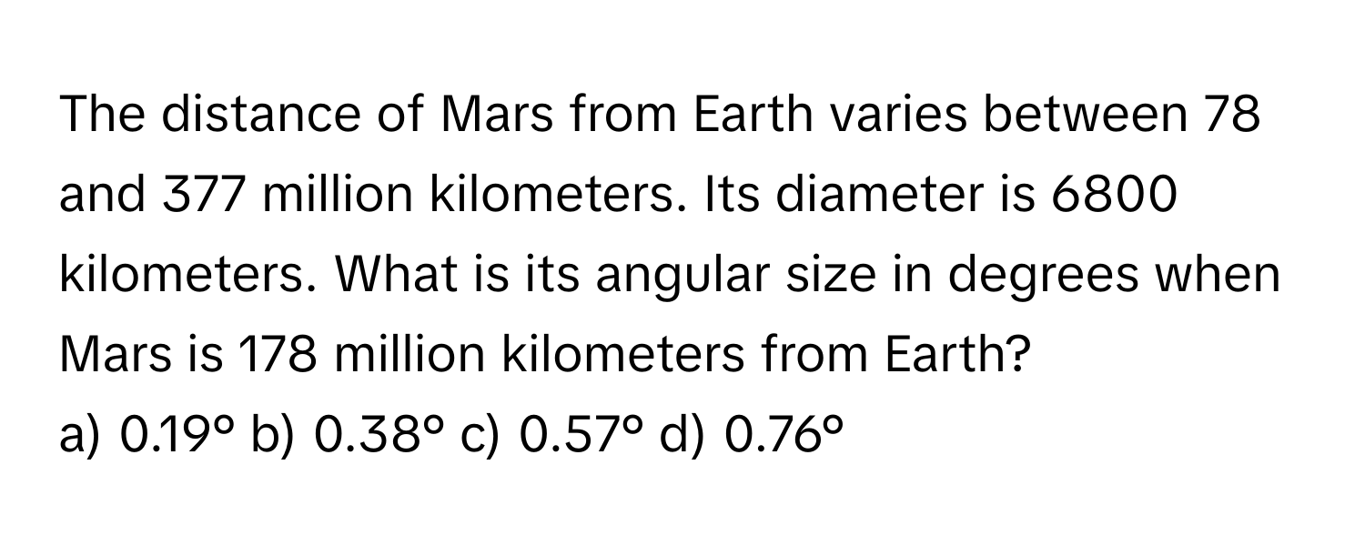 The distance of Mars from Earth varies between 78 and 377 million kilometers. Its diameter is 6800 kilometers. What is its angular size in degrees when Mars is 178 million kilometers from Earth?

a) 0.19° b) 0.38° c) 0.57° d) 0.76°