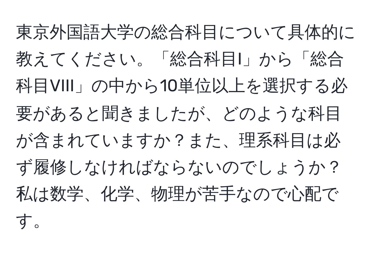 東京外国語大学の総合科目について具体的に教えてください。「総合科目I」から「総合科目VIII」の中から10単位以上を選択する必要があると聞きましたが、どのような科目が含まれていますか？また、理系科目は必ず履修しなければならないのでしょうか？私は数学、化学、物理が苦手なので心配です。