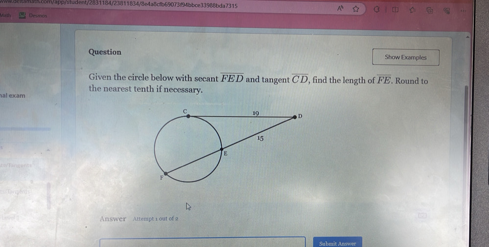 Math Desmos 
Question Show Examples 
Given the circle below with secant overline FED and tangent overline CD , find the length of overline FE. Round to 
the nearest tenth if necessary. 
al exam 
Answer Attempt 1 out of 2 
Submit Answer