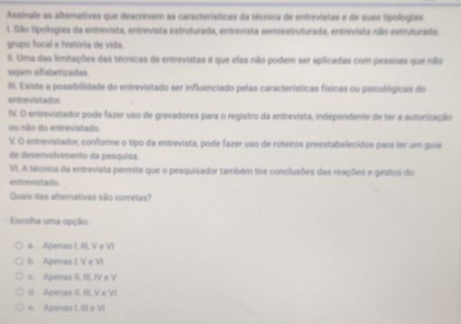 Assinale as alternativas que descrevem as características da técnica de entrevistas e de suas lipologias.
l. São tipologias da entrevista, entrevista estruturada, entrevista serniestruturada, entrevista não estruturada,
grupo focal e história de vida.
II. Uma das limitações das técnicas de entrevistas é que elas não podem ser aplicadas com pessoas que não
sejam alfabetizadas
III. Existe a possibilidade do entrevistado ser influenciado pelas características físicas ou psicológicas do
entrevistador
IV. O entrevistador pode fazer uso de gravadores para o registro da entrevista, independente de fer a autorização
ou não do entrevistado.
V. O entrevistador, conforme o tipo da entrevista, pode fazer uso de roteiros preestabelecidos para fer um guia
de desenvolvimento da pesquisa.
VI. A técnica da entrevista permite que o pesquisador também tire conclusões das reações e gestos do
entrevistado.
Quais das alternativas são corretas?
Escolha uma opção:
a. Apenas I, III, V e VI
b. Apenas I, V e VI
c. Apenas II, III, IV e V
d. Apenas II, III, V e VI
e Apenas I, III e VI