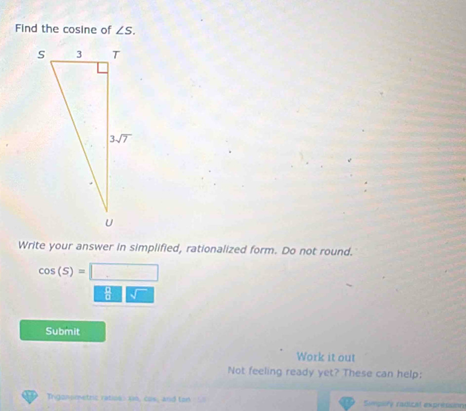 Find the cosine of ∠ S.
Write your answer in simplified, rationalized form. Do not round.
cos (S)=□
 □ /□   sqrt()
Submit
Work it out
Not feeling ready yet? These can help:
Tngonometric ratios: s10, cos, and ton Simplty radical expressions