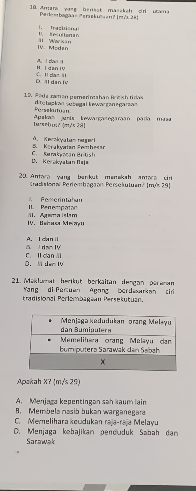 Antara yang berikut manakah ciri utama
Perlembagaan Persekutuan? (m/s 28)
1. Tradisional
II. Kesultanan
III. Warisan
IV. Moden
A. I dan II
B. I dan IV
C. II dan III
D. III dan IV
19. Pada zaman pemerintahan British tidak
ditetapkan sebagai kewarganegaraan
Persekutuan.
Apakah jenis kewarganegaraan pada masa
tersebut? (m/s 28)
A. Kerakyatan negeri
B. Kerakyatan Pembesar
C. Kerakyatan British
D. Kerakyatan Raja
20. Antara yang berikut manakah antara ciri
tradisional Perlembagaan Persekutuan? (m/s 29)
I. Pemerintahan
II. Penempatan
III. Agama Islam
IV. Bahasa Melayu
A. I dan II
B. I dan IV
C. II dan III
D. III dan IV
21. Maklumat berikut berkaitan dengan peranan
Yang di-Pertuan Agong berdasarkan ciri
tradisional Perlembagaan Persekutuan.
Apakah X? (m/s 29)
A. Menjaga kepentingan sah kaum lain
B. Membela nasib bukan warganegara
C. Memelihara keudukan raja-raja Melayu
D. Menjaga kebajikan penduduk Sabah dan
Sarawak