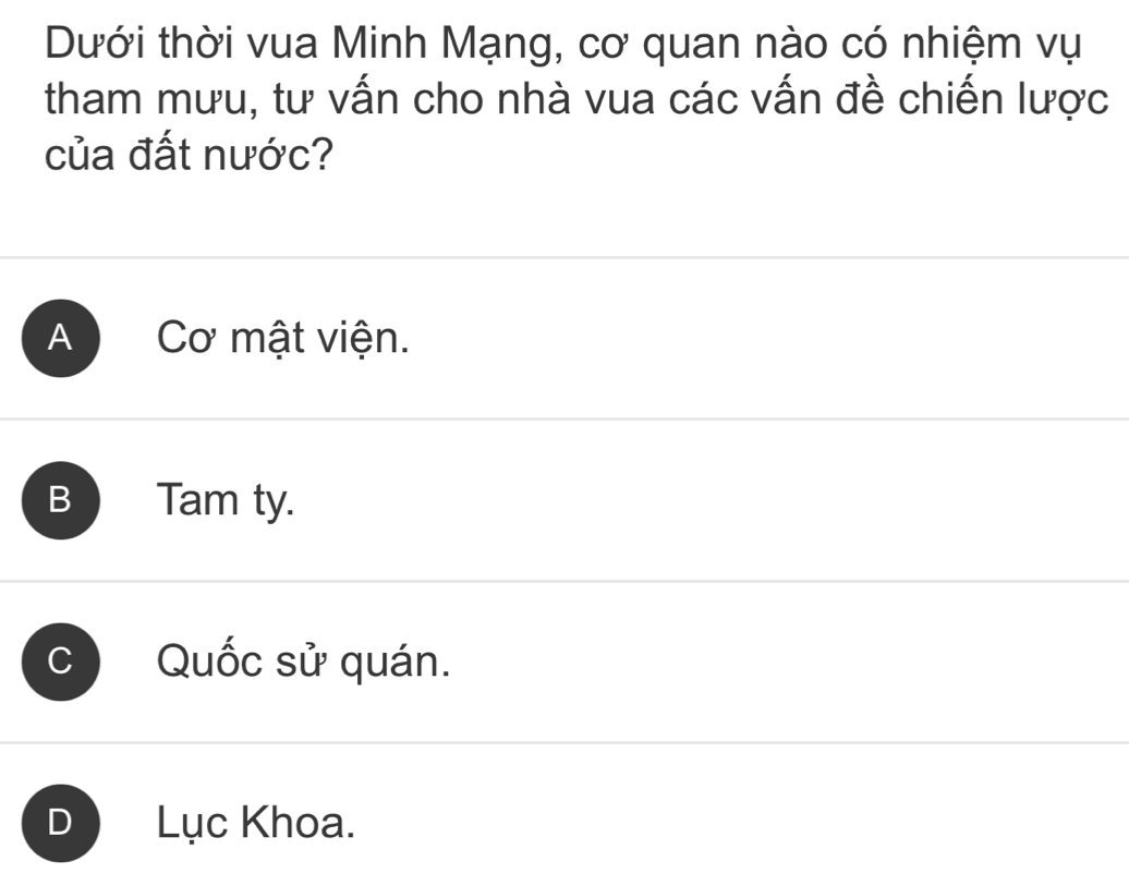 Dưới thời vua Minh Mạng, cơ quan nào có nhiệm vụ
tham mưu, tư vấn cho nhà vua các vấn đề chiến lược
của đất nước?
A Cơ mật viện.
B Tam ty.
C Quốc sử quán.
D Lục Khoa.