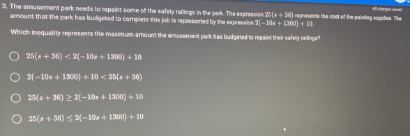 All changes saved
3. The amusement park needs to repaint some of the safety railings in the park. The expression 25(s+36) represents the cost of the painting supplies. The
amount that the park has budgeted to complete this job is represented by the expression 2(-10s+1300)+10. 
Which inequality represents the maximum amount the amusement park has budgeted to repaint their safety railings?
25(s+36)<2(-10s+1300)+10
2(-10s+1300)+10<25(s+36)
25(s+36)≥ 2(-10s+1300)+10
25(s+36)≤ 2(-10s+1300)+10