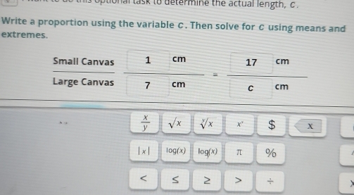 tional task to determine the actual length, c. 
Write a proportion using the variable C. Then solve for C using means and 
extremes. 
Small Canvas 
Large Canvas frac  1cm 7cm=frac  17cm cm
 x/y  sqrt(x) sqrt[y](x) x° $ X
|x| log (x) log (x) π % < S 2 > +