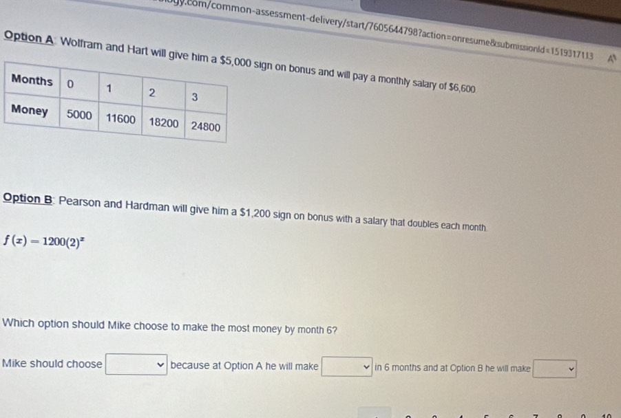 A 
Option A Wolfram and Hart will on bonus and will pay a monthly salary of $6,600
Option B. Pearson and Hardman will give him a $1,200 sign on bonus with a salary that doubles each month
f(x)=1200(2)^x
Which option should Mike choose to make the most money by month 6? 
Mike should choose because at Option A he will make in 6 months and at Option B he will make frac □  1frac 6