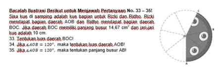 Bacalah Ilustrasi Berikut untuk Menjawab Pertanyaan No. 33 - 35! 
Sisa kue di samping adalah kue bagian untuk Rizki dan Ridho. Rizki 
mendanat bagian daerah AOB dan Ridho mendapat bagian daerah. 
BOC. Jika daerah BOC memiliki panjang busur 14.67cm^2 dən jaɾi-jari 
kue adalah 10 cm. 
33. Tentukan luas daerah BOC! 
34. Jika ∠ AOB=120° maka tentukan luas daerah AOB! 
35. |ka ∠ AOB=120° , maka tentukan panjang busur AB!