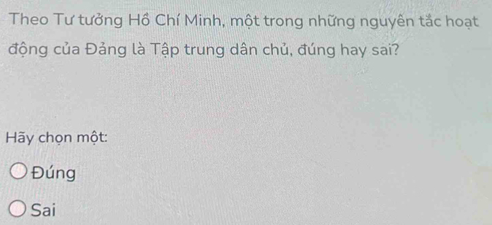 Theo Tư tưởng Hồ Chí Minh, một trong những nguyên tắc hoạt
động của Đảng là Tập trung dân chủ, đúng hay sai?
Hãy chọn một:
Đúng
Sai