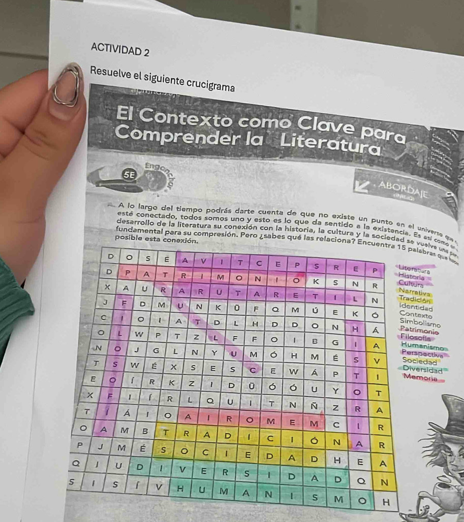 ACTIVIDAD 2 
Resuelve el siguiente crucigrama 
El Contexto como Clave para 
Comprender la Literatura 
Engo 
5E 
ABORDAIE 
A lo largo del tiempo podrás darte cuenta de que no existe un punto en el universo qu 
esté conectado, todos somos uno y esto es lo que da sentido a la existencia. Es esí como e 
desarrollo de la literatura su conexión con la historia, la cultura y la sociee vuelve una pe 
posibl 
fundamental para su compresión. Pero ¿sabes qué lalabras que la 
atura 
oriaurs 
raliva 
ición 
tidad 
texto 
bolismo 
rimonio 
sofla 
manismo 
spectiva 
ciedad 
versidad 
emoria