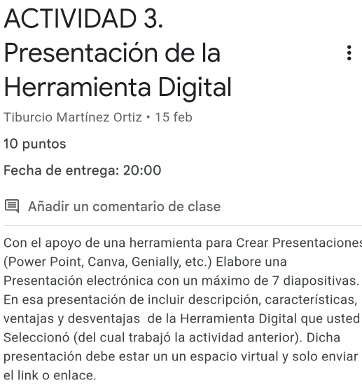 ACTIVIDAD 3. 
Presentación de la . 
Herramienta Digital 
Tiburcio Martínez Ortiz • 15 feb 
10 puntos 
Fecha de entrega: 20:00 
Añadir un comentario de clase 
Con el apoyo de una herramienta para Crear Presentaciones 
(Power Point, Canva, Genially, etc.) Elabore una 
Presentación electrónica con un máximo de 7 diapositivas. 
En esa presentación de incluir descripción, características, 
ventajas y desventajas de la Herramienta Digital que usted 
Seleccionó (del cual trabajó la actividad anterior). Dicha 
presentación debe estar un un espacio virtual y solo enviar 
el link o enlace.