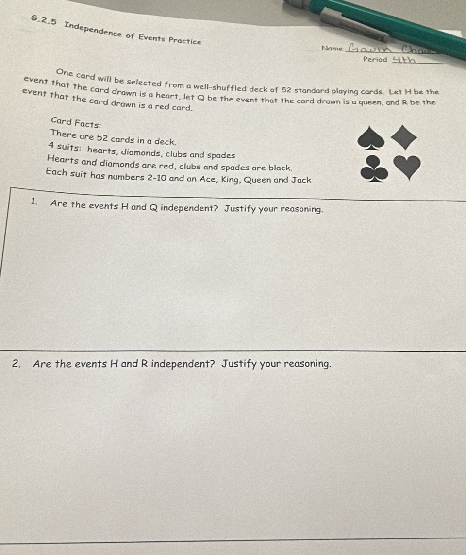 Independence of Events Practice 
Name_ 
_ 
Period 
One card will be selected from a well-shuffled deck of 52 standard playing cards. Let H be the 
event that the card drawn is a heart, let Q be the event that the card drawn is a queen, and R be the 
event that the card drawn is a red card. 
Card Facts: 
There are 52 cards in a deck.
4 suits: hearts, diamonds, clubs and spades 
Hearts and diamonds are red, clubs and spades are black. 
Each suit has numbers 2-10 and an Ace, King, Queen and Jack 
1. Are the events H and Q independent? Justify your reasoning. 
2. Are the events H and R independent? Justify your reasoning.