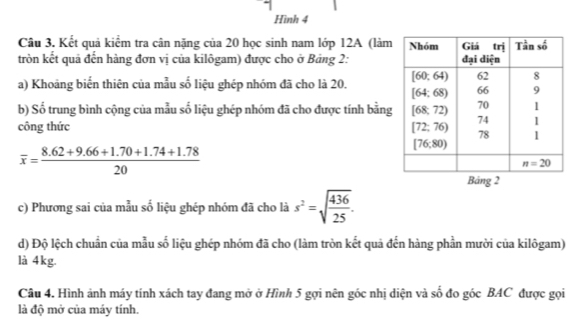 Hình 4
Câu 3. Kết quả kiểm tra cân nặng của 20 học sinh nam lớp 12A (làm
tròn kết quả đến hàng đơn vị của kilôgam) được cho ở Bảng 2:
a) Khoảng biển thiên của mẫu số liệu ghép nhóm đã cho là 20. 
b) Số trung bình cộng của mẫu số liệu ghép nhóm đã cho được tính bằng
công thức
overline x= (8.62+9.66+1.70+1.74+1.78)/20 
c) Phương sai của mẫu số liệu ghép nhóm đã cho là s^2=sqrt(frac 436)25.
d) Độ lệch chuẩn của mẫu số liệu ghép nhóm đã cho (làm tròn kết quả đến hàng phần mười của kilôgam)
là 4kg.
Câu 4. Hình ảnh máy tính xách tay đang mở ở Hình 5 gợi nên góc nhị diện và số đo góc BAC được gọi
là độ mở của máy tính.