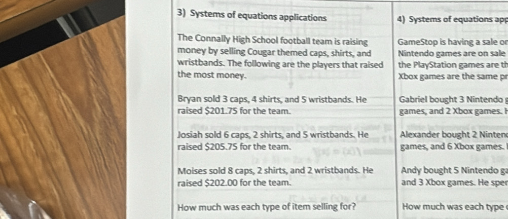 Systems of equations applications 4) Systems of equations app 
The Connally High School football team is raising GameStop is having a sale or 
money by selling Cougar themed caps, shirts, and Nintendo games are on sale 
wristbands. The following are the players that raised the PlayStation games are th 
the most money. Xbox games are the same pr 
Bryan sold 3 caps, 4 shirts, and 5 wristbands. He Gabriel bought 3 Nintendo 
raised $201.75 for the team. games, and 2 Xbox games. I 
Josiah sold 6 caps, 2 shirts, and 5 wristbands. He Alexander bought 2 Ninten 
raised $205.75 for the team. games, and 6 Xbox games. 
Moises sold 8 caps, 2 shirts, and 2 wristbands. He Andy bought 5 Nintendo g 
raised $202.00 for the team. and 3 Xbox games. He sper 
How much was each type of item selling for? How much was each type