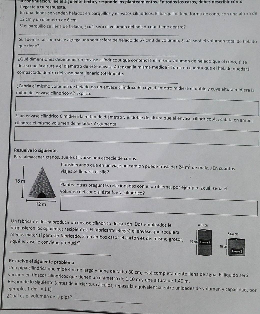 A continuación, lee el siguiente texto y responde los planteamientos. En todos los casos, debes describir cómo
llegaste a tu respuesta.
En una tienda se venden helados en barquillos y en vasos cilíndricos. El barquillo tiene forma de cono, con una altura de
12 cm y un diámetro de 6 cm.
Si el barquillo se llena de helado, ¿cuál será el volumen del helado que tiene dentro?
_
Si, además, al cono se le agrega una semiesfera de helado de 57 cm3 de volumen, ¿cuál será el volumen total de helado
que tiene?
_
¿Qué dimensiones debe tener un envase cilíndrico A que contendrá el mismo volumen de helado que el cono, si se
desea que la altura y el diámetro de este envase A tengan la misma medida? Toma en cuenta que el helado quedará
compactado dentro del vaso para llenarlo totalmente.
_
¿Cabría el mismo volumen de helado en un envase cilíndrico B, cuyo diámetro midiera el doble y cuya altura midiera la
mitad del envase cilíndrico A? Explica.
Si un envase cilíndrico C midiera la mitad de diámetro y el doble de altura que el envase cilíndrico A, ¿cabría en ambos
cilindros el mismo volumen de helado? Argumenta
Resuelve lo siguiente.
Para almacenar granos, suele utilizarse una especie de conos.
Considerando que en un viaje un camión puede trasladar 24m^3 de maíz. ¿En cuántos
viajes se llenaría el silo?
_
Plantea otras preguntas relacionadas con el problema, por ejemplo: ¿cuál sería el
volumen del cono si éste fuera cilíndrico?
Un fabricante desea producir un envase cilíndrico de cartón. Dos empleados le 4.61 cm
propusieron los siguientes recipientes. El fabricante elegirá el envase que requiera 
menos material para ser fabricado. Si en ambos casos el cartón es del mismo grosor,
¿qué envase le conviene producir? 15 cm Envase 1
_
Resuelve el siguiente problema.
Una pipa cilíndrica que mide 4 m de largo y tiene de radio 80 cm, está completamente llena de agua. El líquido será
vaciado en tinacos cilíndricos que tienen un diámetro de 1.10 m y una altura de 1.40 m.
Responde lo siguiente (antes de iniciar tus cálculos, repasa la equivalencia entre unidades de volumen y capacidad, por
ejemplo, 1dm^3=1l).
_
¿Cuál es el volumen de la pipa?