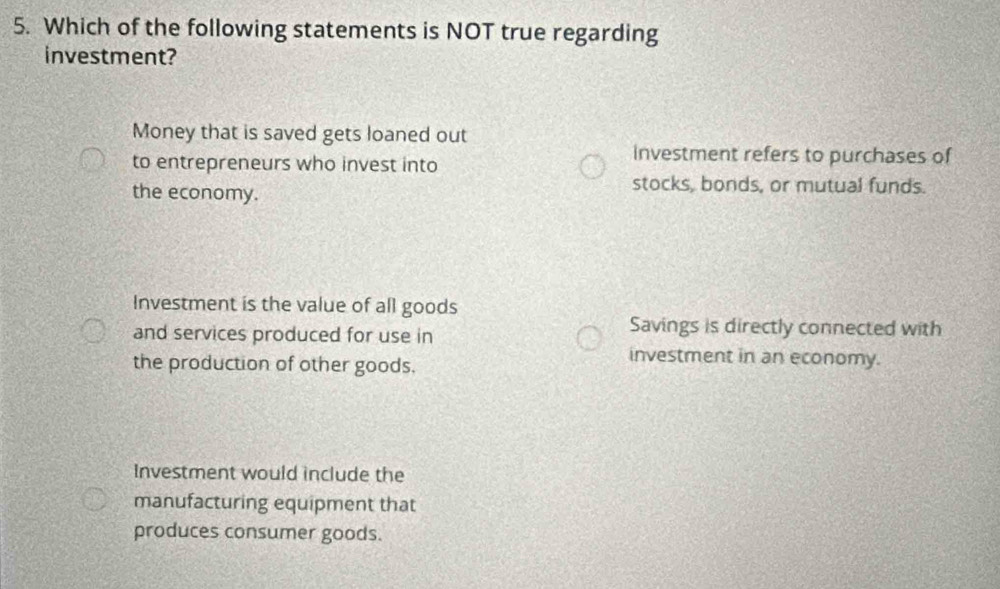 Which of the following statements is NOT true regarding
investment?
Money that is saved gets loaned out
to entrepreneurs who invest into
investment refers to purchases of
the economy.
stocks, bonds, or mutual funds.
Investment is the value of all goods
and services produced for use in
Savings is directly connected with
the production of other goods.
investment in an economy.
Investment would include the
manufacturing equipment that
produces consumer goods.