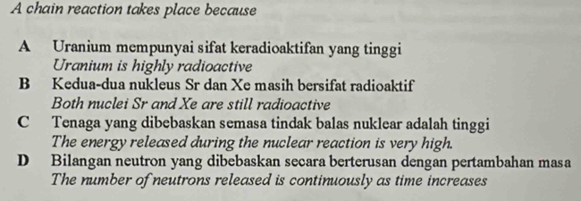 A chain reaction takes place because
A Uranium mempunyai sifat keradioaktifan yang tinggi
Uranium is highly radioactive
B Kedua-dua nukleus Sr dan Xe masih bersifat radioaktif
Both nuclei Sr and Xe are still radioactive
C Tenaga yang dibebaskan semasa tindak balas nuklear adalah tinggi
The energy released during the nuclear reaction is very high.
D Bilangan neutron yang dibebaskan secara berterusan dengan pertambahan masa
The number of neutrons released is continuously as time increases