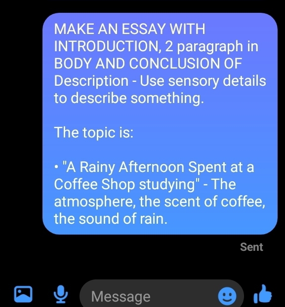 MAKE AN ESSAY WITH 
INTRODUCTION, 2 paragraph in 
BODY AND CONCLUSION OF 
Description - Use sensory details 
to describe something. 
The topic is: 
• "A Rainy Afternoon Spent at a 
Coffee Shop studying" - The 
atmosphere, the scent of coffee, 
the sound of rain. 
Sent 
Message