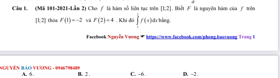 a
Câu 1. (Mã 101-2021-Lần 2) Cho ƒ là hàm số liên tục trên [1;2]. Biết F là nguyên hàm của ƒ trên
[1;2] thỏa F(1)=-2 và F(2)=4. Khi đó ∈tlimits _1^2f(x)dxb ằng.
Facebook Nguyễn Vương ✔ https://www.facebook.com/phong.baovuong Trang 1
NGUYÊN BảO VƯơNG - 0946798489
A. 6. B. 2. C. -6. D. -2.