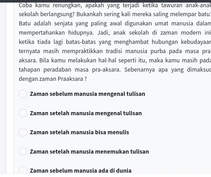 Coba kamu renungkan, apakah yang terjadi ketika tawuran anak-anak
sekolah berlangsung? Bukankah sering kali mereka saling melempar batu
Batu adalah senjata yang paling awal digunakan umat manusia dalam
mempertahankan hidupnya. Jadi, anak sekolah di zaman modern ini
ketika tiada lagi batas-batas yang menghambat hubungan kebudayaar
ternyata masih mempraktikkan tradisi manusia purba pada masa pra
aksara. Bila kamu melakukan hal-hal seperti itu, maka kamu masih pada
tahapan peradaban masa pra-aksara. Sebenarnya apa yang dimaksud
dengan zaman Praaksara ?
Zaman sebelum manusia mengenal tulisan
Zaman setelah manusia mengenal tulisan
Zaman setelah manusia bisa menulis
Zaman setelah manusia menemukan tulisan
Zaman sebelum manusia ada di dunia