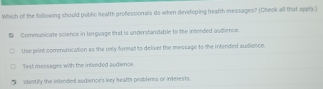 Which of the following should public health professionals do when developing health messages? (Check all that apply.)
Communicate science in language that is understandable to the intended audience.
Use print communication as the orly format to deliver the message to the intended audience.
Test messages with the intended audience.
Iidentify the intended audience's key health problems or interests.