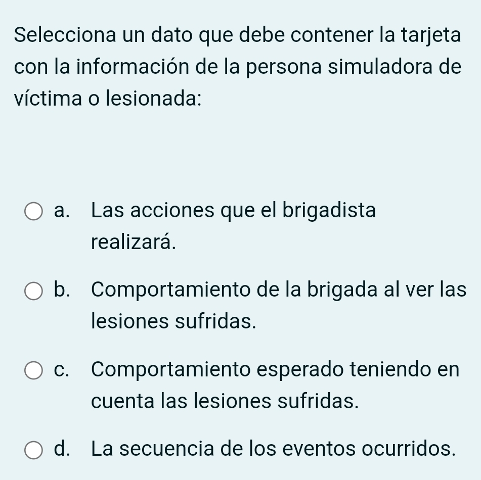 Selecciona un dato que debe contener la tarjeta
con la información de la persona simuladora de
víctima o lesionada:
a. Las acciones que el brigadista
realizará.
b. Comportamiento de la brigada al ver las
lesiones sufridas.
c. Comportamiento esperado teniendo en
cuenta las lesiones sufridas.
d. La secuencia de los eventos ocurridos.