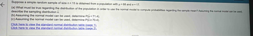 Suppose a simple random sample of size n=15 is obtained from a population with mu =68 and sigma =17. 
(a) What must be true regarding the distribution of the population in order to use the normal model to compute probabilities regarding the sample mean? Assuming the normal model can be used, 
describe the sampling distribution x. 
(b) Assuming the normal model can be used, determine P(x<71.4). 
(c) Assuming the normal model can be used, determine P(x≥70.4) 
Click here to view the standard normal distribution table (page 1). 
Click here to view the standard normal distribution table (page 2).