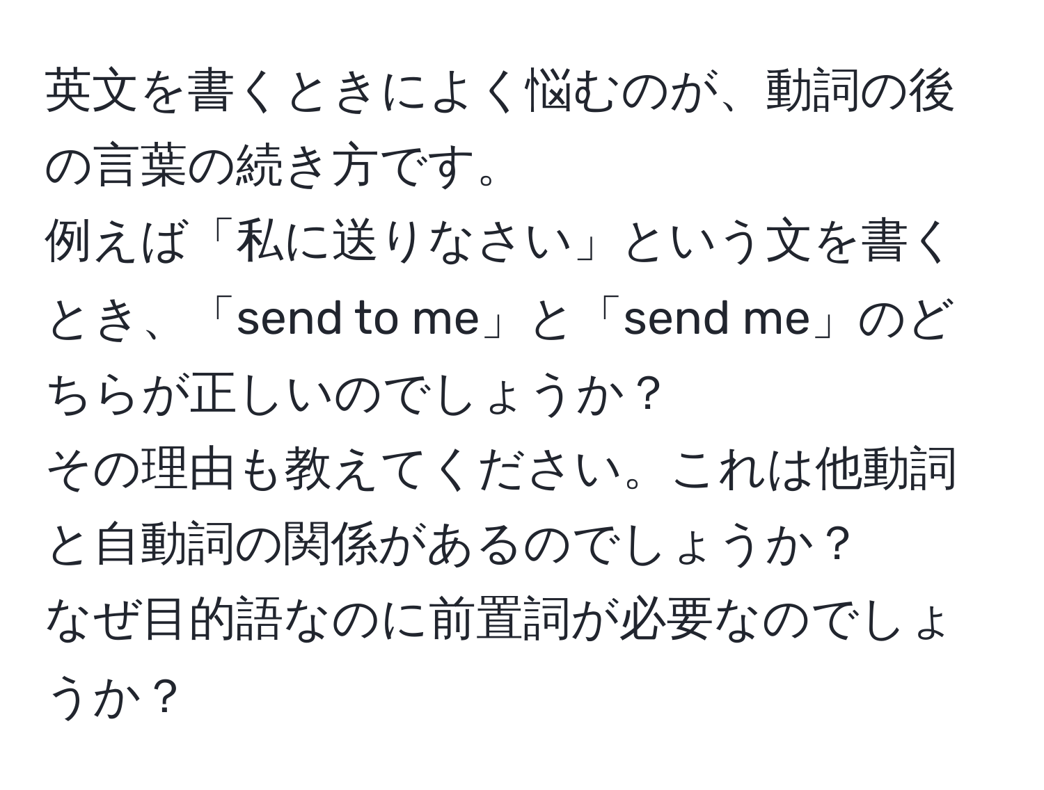 英文を書くときによく悩むのが、動詞の後の言葉の続き方です。  
例えば「私に送りなさい」という文を書くとき、「send to me」と「send me」のどちらが正しいのでしょうか？  
その理由も教えてください。これは他動詞と自動詞の関係があるのでしょうか？  
なぜ目的語なのに前置詞が必要なのでしょうか？