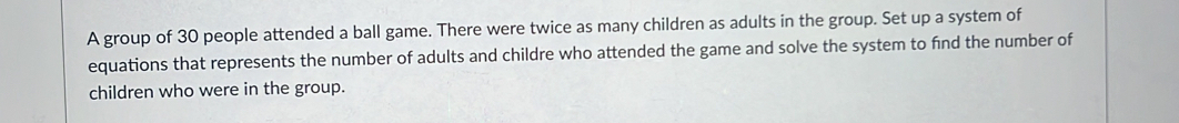 A group of 30 people attended a ball game. There were twice as many children as adults in the group. Set up a system of 
equations that represents the number of adults and childre who attended the game and solve the system to find the number of 
children who were in the group.