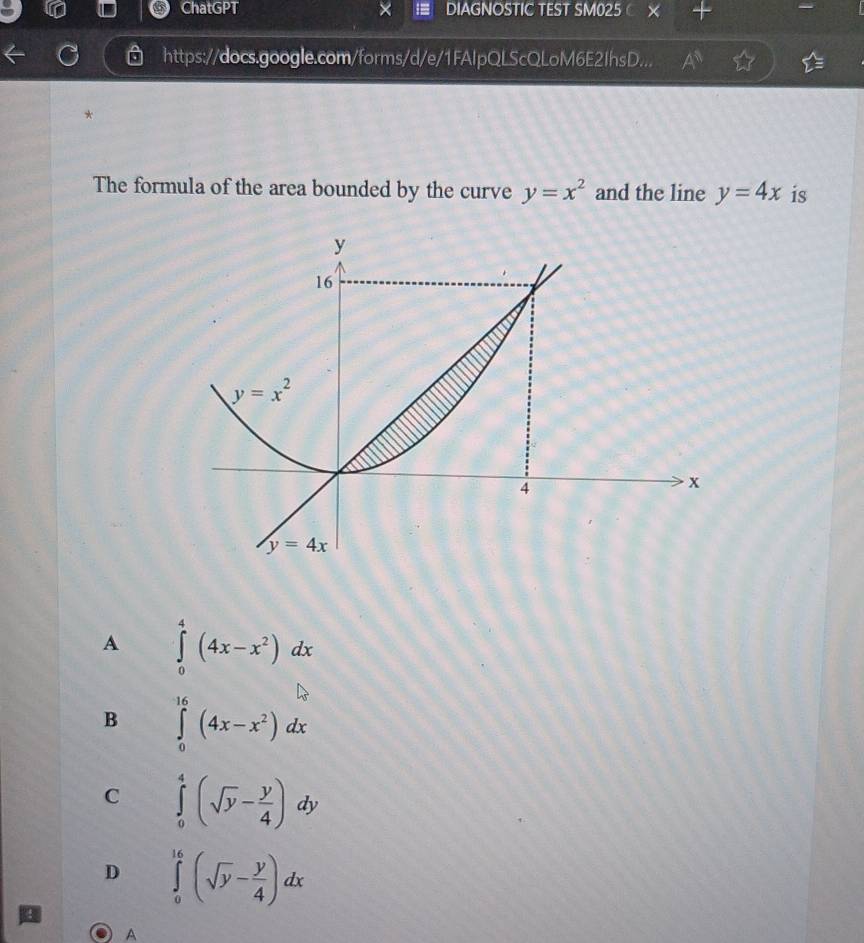 ChatGPT DIAGNOSTIC TEST SM025
https://docs.google.com/forms/d/e/1FAlpQLScQLoM6E2IhsD...
* 
The formula of the area bounded by the curve y=x^2 and the line y=4x is
A ∈tlimits _0^(4(4x-x^2))dx
B ∈tlimits _0^((16)(4x-x^2))dx
C ∈tlimits _0^(4(sqrt(y)-frac y)4)dy
D ∈tlimits _0^((16)(sqrt(y)-frac y)4)dx
A