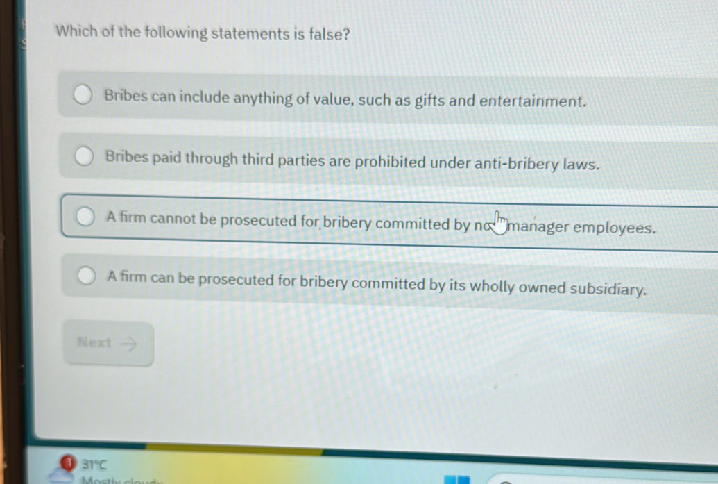 Which of the following statements is false?
Bribes can include anything of value, such as gifts and entertainment.
Bribes paid through third parties are prohibited under anti-bribery laws.
A firm cannot be prosecuted for bribery committed by no manager employees.
A firm can be prosecuted for bribery committed by its wholly owned subsidiary.
Next
a 31°C