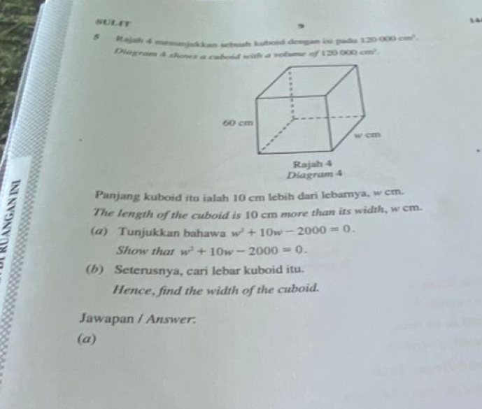 SULT
5 Majah 4 menunjukkan sebuah kuboid dengan isi padu 120 000 cm'
Diigram 4 shoses a cuboid with a volume of 120000cm^2.
Diagram 4
Panjang kuboid itu ialah 10 cm lebih dari lebamya, w cm.
The length of the cuboid is 10 cm more than its width, w cm.
(α) Tunjukkan bahawa w^2+10w-2000=0.
Show that w^2+10w-2000=0.
(b) Seterusnya, cari lebar kuboid itu.
Hence, find the width of the cuboid.
Jawapan / Answer:
(a)