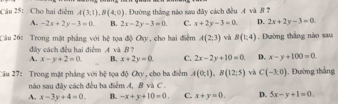 Cho hai điểm A(3;1), B(4;0). Đường thắng nào sau đây cách đều A và B ?
A. -2x+2y-3=0. B. 2x-2y-3=0. C. x+2y-3=0. D. 2x+2y-3=0. 
Câu 26: Trong mặt phẳng với hệ tọa độ Oxy, cho hai điểm A(2;3) và B(1;4). Đường thẳng nào sau
đây cách đều hai điểm A và B?
A. x-y+2=0. B. x+2y=0. C. 2x-2y+10=0. D. x-y+100=0. 
Câu 27: Trong mặt phẳng với hệ tọa độ Oxy, cho ba điểm A(0;1), B(12;5) và C(-3;0). Đường thẳng
nào sau đây cách đều ba điểm A, B và C.
D.
A. x-3y+4=0. B. -x+y+10=0. C. x+y=0. 5x-y+1=0.