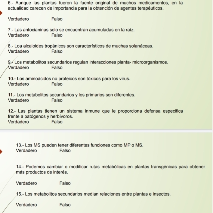 6.- Aunque las plantas fueron la fuente original de muchos medicamentos, en la
actualidad carecen de importancia para la obtención de agentes terapéuticos.
Verdadero Falso
7.- Las antocianinas solo se encuentran acumuladas en la raíz.
Verdadero Falso
8.- Loa alcaloides tropánicos son característicos de muchas solanáceas.
Verdadero Falso
9.- Los metabolitos secundarios regulan interacciones planta- microorganismos.
Verdadero Falso
10.- Los aminoácidos no proteicos son tóxicos para los virus.
Verdadero Falso
11.- Los metabolitos secundarios y los primarios son diferentes.
Verdadero Falso
12.- Las plantas tienen un sistema inmune que le proporciona defensa especifica
frente a patógenos y herbívoros.
Verdadero Falso
13.- Los MS pueden tener diferentes funciones como MP o MS.
Verdadero Falso
14.- Podemos cambiar o modificar rutas metabólicas en plantas transgénicas para obtener
más productos de interés.
Verdadero Falso
15.- Los metabolitos secundarios median relaciones entre plantas e insectos.
Verdadero Falso