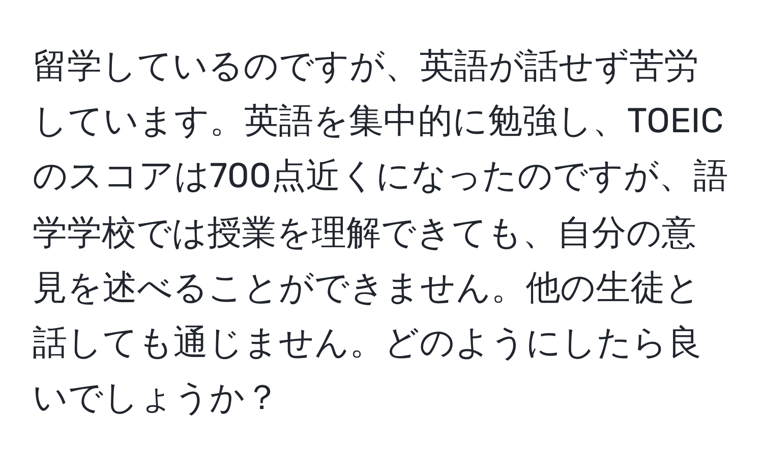 留学しているのですが、英語が話せず苦労しています。英語を集中的に勉強し、TOEICのスコアは700点近くになったのですが、語学学校では授業を理解できても、自分の意見を述べることができません。他の生徒と話しても通じません。どのようにしたら良いでしょうか？