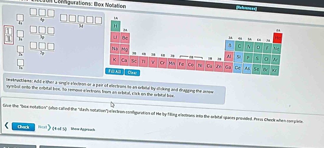 on Configurations: Box Notation 
[References] 
□ 
 □ /43   □ □ □ /4p  _ □ □ □ □ □ 
 □ /1   □ /3 endarray beginarrayr _ □ □  _ □ □  _ □ □ □  hline endarray
 □ /2s 
 □ /1s 
Instructions: Add either a single electron or a pair of electrons to an orbital by clicking and dragging the arrow 
symbol onto the orbital box. To remove electrons from an orbital, click on the orbital box. 
Give the "box notation" (also called the "dash notation") electron configuration of He by filling electrons into the orbital spaces provided. Press Check when complete. 
Check Next (4 of 5) Show Approach