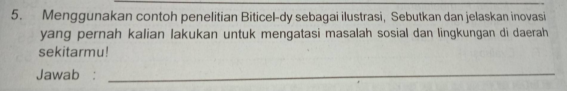 Menggunakan contoh penelitian Biticel-dy sebagai ilustrasi, Sebutkan dan jelaskan inovasi 
yang pernah kalian lakukan untuk mengatasi masalah sosial dan lingkungan di daerah 
sekitarmu! 
Jawab :_